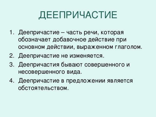 ДЕЕПРИЧАСТИЕ Деепричастие – часть речи, которая обозначает добавочное действие при основном действии, выраженном глаголом. Деепричастие не изменяется. Деепричастия бывают совершенного и несовершенного вида. Деепричастие в предложении является обстоятельством.  Устроившись, стал расцветать. Завидев солнце над болотными, жалкими ёлочками, подпрыгнул.  