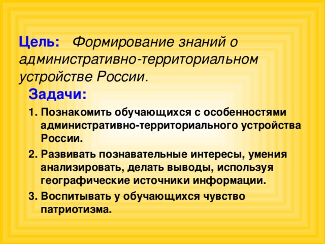 Цель:  Формирование знаний о административно-территориальном устройстве России. Задачи: Познакомить обучающихся с особенностями административно-территориального устройства России. Развивать познавательные интересы, умения анализировать, делать выводы, используя географические источники информации. Воспитывать у обучающихся чувство патриотизма. 