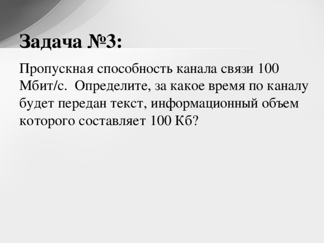 Задача №3: Пропускная способность канала связи 100 Мбит/с. Определите, за какое время по каналу будет передан текст, информационный объем которого составляет 100 Кб? 