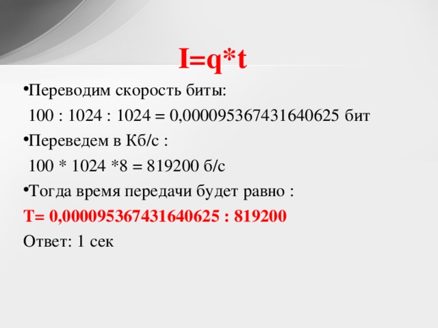 I=q*t  Переводим скорость биты:  100 : 1024 : 1024 = 0,000095367431640625 бит Переведем в Кб/с :  100 * 1024 *8 = 819200 б/с Тогда время передачи будет равно : T = 0,000095367431640625 : 819200 Ответ: 1 сек 