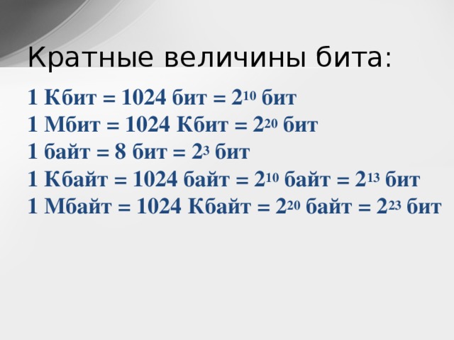 Кратные величины бита: 1 Кбит = 1024 бит = 2 10  бит  1 Мбит = 1024 Кбит = 2 20  бит  1 байт = 8 бит = 2 3  бит  1 Кбайт = 1024 байт = 2 10  байт = 2 13  бит  1 Мбайт = 1024 Кбайт = 2 20  байт = 2 23  бит 