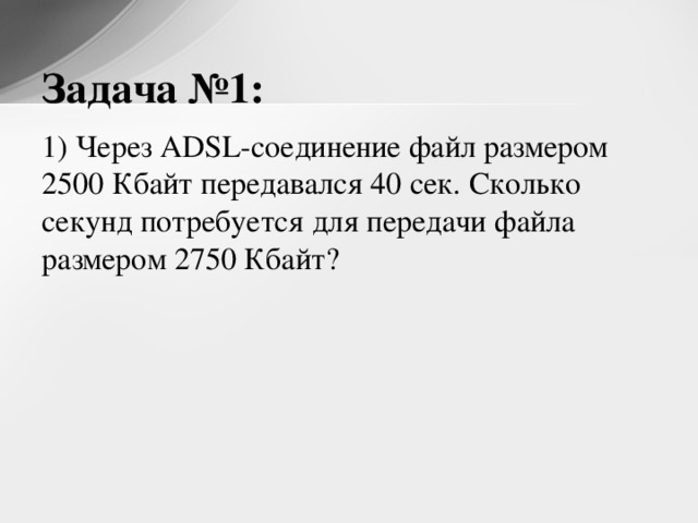 Задача №1: 1) Через ADSL-соединение файл размером 2500 Кбайт передавался 40 сек. Сколько секунд потребуется для передачи файла размером 2750 Кбайт? 