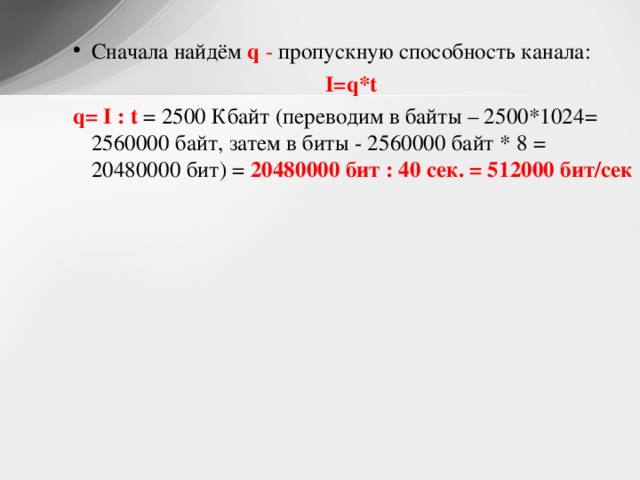 Сначала найдём q - пропускную способность канала: I=q*t  q= I : t = 2500 Кбайт (переводим в байты – 2500*1024= 2560000 байт, затем в биты - 2560000 байт * 8 = 20480000 бит) = 20480000 бит : 40 сек. = 512000 бит/сек  