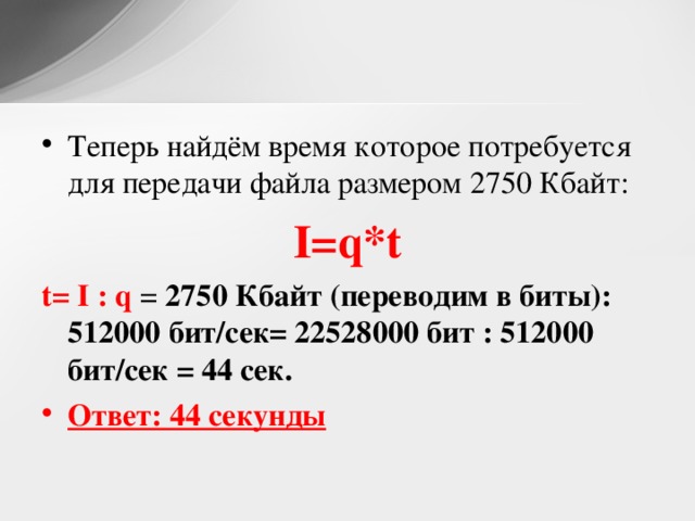 Теперь найдём время которое потребуется для передачи файла размером 2750 Кбайт: I=q*t t= I : q = 2750 Кбайт ( переводим в биты): 512000 бит/сек= 22528000 бит : 512000 бит/сек = 44 сек. Ответ: 44 секунды 