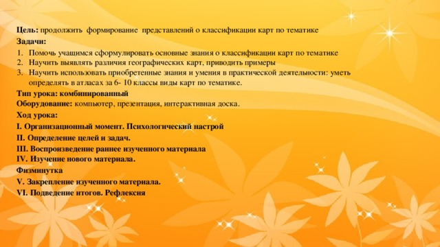 Цель: продолжить формирование представлений о классификации карт по тематике Задачи: Помочь учащимся сформулировать основные знания о классификации карт по тематике Научить выявлять различия географических карт, приводить примеры Научить использовать приобретенные знания и умения в практической деятельности: уметь определять в атласах за 6- 10 классы виды карт по тематике. Тип урока: комбинированный Оборудование: компьютер, презентация, интерактивная доска. Ход урока: І. Организационный момент. Психологический настрой ІІ. Определение целей и задач. ІІІ. Воспроизведение раннее изученного материала IV. Изучение нового материала. Физминутка V. Закрепление изученного материала. VІ. Подведение итогов. Рефлексия 