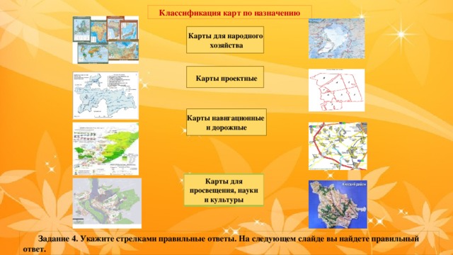 Классификация карт по назначению Карты для народного хозяйства Карты  проектные Карты навигационные и дорожные Карты для просвещения, науки и культуры  Задание 4. Укажите стрелками правильные ответы. На следующем слайде вы найдете правильный ответ. 