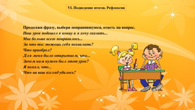 VІ. Подведение итогов. Рефлексия Продолжи фразу, выбери понравившуюся, ответь на вопрос. Наш урок подошел к концу и я хочу сказать... Мне больше всего понравилось... За что ты можешь себя похвалить? Что приобрел? Для меня было открытием, что... Зачем нам нужен был этот урок? Я понял, что... Что на ваш взгляд удалось?   