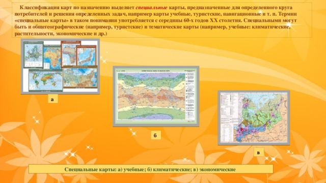  Классификация карт по назначению выделяет специальные карты, предназначенные для определенного круга потребителей и решения определенных задач, например карты учебные, туристские, навигационные и т. п. Термин «специальные карты» в таком понимании употребляется с середины 60-х годов ХХ столетия. Специальными могут быть и общегеографические (например, туристские) и тематические карты (например, учебные: климатические, растительности, экономические и др.) а б  в Специальные карты: а) учебные; б) климатические; в) экономические  