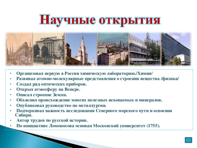  Организовал первую в России химическую лабораторию./Химия/  Развивал атомно-молекулярные представления о строении вещества /физика/  Создал ряд оптических приборов.  Открыл атмосферу на Венере.  Описал строение Земли.  Объяснил происхождение многих полезных ископаемых и минералов.  Опубликовал руководство по металлургии.  Подчеркивал важность исследования Северного морского пути и освоения Сибири.  Автор трудов по русской истории.  По инициативе Ломоносова основан Московский университет (1755). 