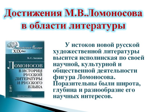    У истоков новой русской художественной литературы высится исполинская по своей научной, культурной и общественной деятельности фигура Ломоносова. Поразительны были широта, глубина и разнообразие его научных интересов.   