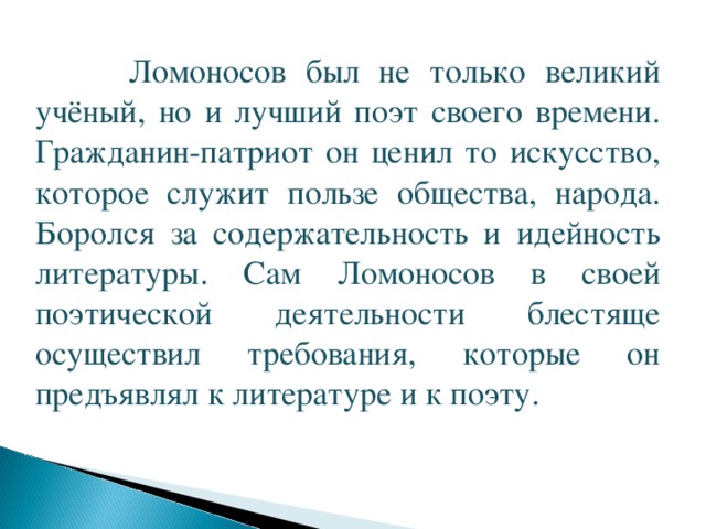      Ломоносов был не только великий учёный, но и лучший поэт своего времени. Гражданин-патриот он ценил то искусство, которое служит пользе общества, народа. Боролся за содержательность и идейность литературы. Сам Ломоносов в своей поэтической деятельности блестяще осуществил требования, которые он предъявлял к литературе и к поэту. 