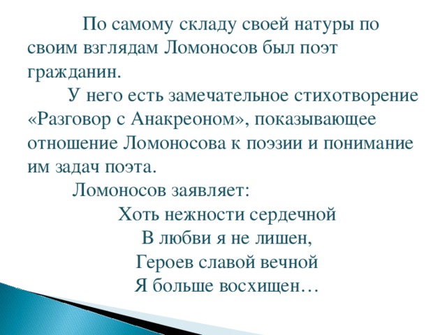  По самому складу своей натуры по своим взглядам Ломоносов был поэт гражданин.  У него есть замечательное стихотворение «Разговор с Анакреоном», показывающее отношение Ломоносова к поэзии и понимание им задач поэта.  Ломоносов заявляет: Хоть нежности сердечной В любви я не лишен, Героев славой вечной Я больше восхищен…   
