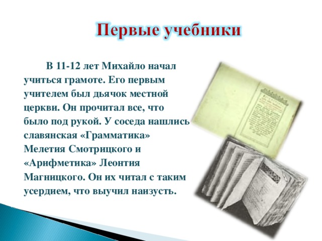  В 11-12 лет Михайло начал учиться грамоте. Его первым учителем был дьячок местной церкви. Он прочитал все, что было под рукой. У соседа нашлись славянская «Грамматика» Мелетия Смотрицкого и «Арифметика» Леонтия Магницкого. Он их читал с таким усердием, что выучил наизусть. 