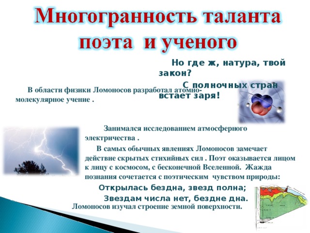  Но где ж, натура, твой закон?  С полночных стран встает заря!  В области физики Ломоносов разработал атомно-молекулярное учение .  Занимался исследованием атмосферного электричества .  В самых обычных явлениях Ломоносов замечает действие скрытых стихийных сил . Поэт оказывается лицом к лицу с космосом, с бесконечной Вселенной. Жажда познания сочетается с поэтическим чувством природы:  Открылась бездна, звезд полна;  Звездам числа нет, бездне дна. Ломоносов изучал строение земной поверхности. 