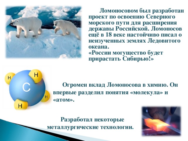  Ломоносовом был разработан проект по освоению Северного морского пути для расширения державы Российской. Ломоносов ещё в 18 веке настойчиво писал о неизученных землях Ледовитого океана. «России могущество будет прирастать Сибирью!»   Огромен вклад Ломоносова в химию. Он впервые разделил понятия «молекула» и «атом».   Разработал некоторые металлургические технологии . 