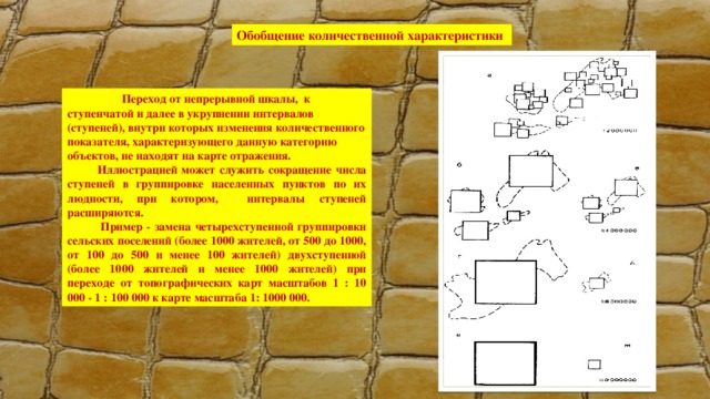 Обобщение количественной характеристики  Переход от непрерывной шкалы, к ступенчатой и далее в укрупнении интервалов (ступеней), внутри которых изменения количественного показателя, характеризующего данную категорию объектов, не находят на карте отражения.   Иллюстрацией может служить сокращение числа ступеней в группировке населенных пунктов по их людности, при котором, интервалы ступеней расширяются.    Пример - замена четырехступенной группировки сельских поселений (более 1000 жителей, от 500 до 1000, от 100 до 500 и менее 100 жителей) двухступенной (более 1000 жителей и менее 1000 жителей) при переходе от топографических карт масштабов 1 : 10 000 - 1 : 100 000 к карте масштаба 1: 1000 000. 