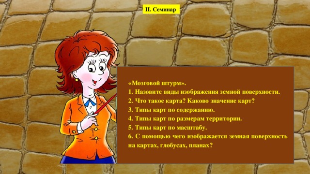 II. Семинар «Мозговой штурм». 1. Назовите виды изображения земной поверхности. 2. Что такое карта? Каково значение карт? 3. Типы карт по содержанию. 4. Типы карт по размерам территории. 5. Типы карт по масштабу. 6. С помощью чего изображается земная поверхность на картах, глобусах, планах? 