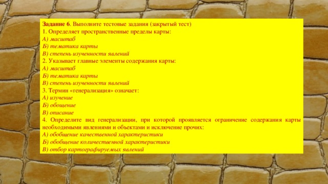 Задание 6 . Выполните тестовые задания (закрытый тест) 1. Определяет пространственные пределы карты: А) масштаб Б) тематика карты В) степень изученности явлений 2. Указывает главные элементы содержания карты: А) масштаб Б) тематика карты В) степень изученности явлений 3. Термин «генерализация» означает: А) изучение Б) обощение В) описание 4. Определите вид генерализации, при которой проявляется ограничение содержания карты необходимыми явлениями и объектами и исключение прочих: А) обобщение качественной характеристики Б) обобщение количественной характеристики В) отбор картографируемых явлений 