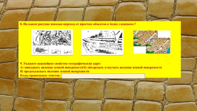 8. На каком рисунке показан переход от простых объектов к более сложным»?          9. Укажите важнейшее свойство географических карт: А) описывать явления земной поверхности\б) обозревать и изучать явления земной поверхности В) предсказывать явления земной поверхности Коды правильных ответов: 1 – А; 2 – В; 3 – В; 4 – С; 5 – А; 6 – С; 7 – В; 8 – С; 9 - В 