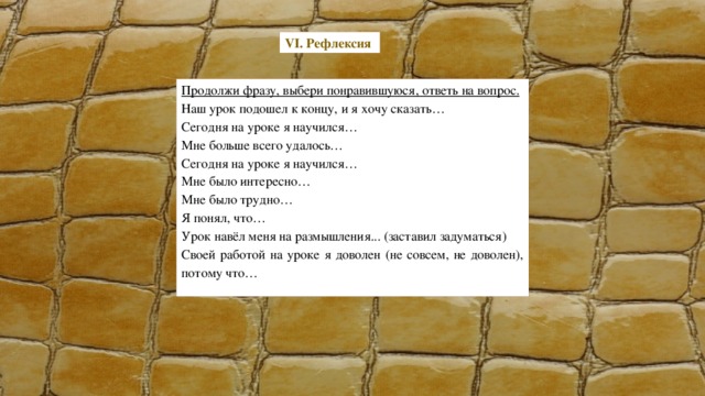 VI. Рефлексия Продолжи фразу, выбери понравившуюся, ответь на вопрос. Наш урок подошел к концу, и я хочу сказать… Сегодня на уроке я научился… Мне больше всего удалось… Сегодня на уроке я научился… Мне было интересно… Мне было трудно… Я понял, что… Урок навёл меня на размышления... (заставил задуматься) Своей работой на уроке я доволен (не совсем, не доволен), потому что…   