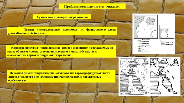 Приблизительные ответы учащихся  Сущность и факторы генерализации  Термин «генерализация» происходит от французского слова generalisation – обобщение.  Картографическая генерализация - отбор и обобщение изображаемых на карте объектов соответственно назначению и масштабу карты и особенностям картографируемой территории.  Основной смысл генерализации - отображение картографируемой части действительности в ее основных типических чертах и характерных особенностях 