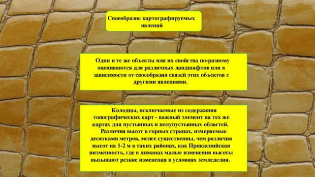 Своеобразие картографируемых явлений  Одни и те же объекты или их свойства по-разному оцениваются для различных ландшафтов или в зависимости от своеобразия связей этих объектов с другими явлениями.   Колодцы, исключаемые из содержания топографических карт - важный элемент на тех же картах для пустынных и полупустынных областей.  Различия высот в горных странах, измеряемые десятками метров, менее существенны, чем различия высот на 1-2 м в таких районах, как Прикаспийская низменность, где в лиманах малые изменения высоты вызывают резкие изменения в условиях земледелия. 