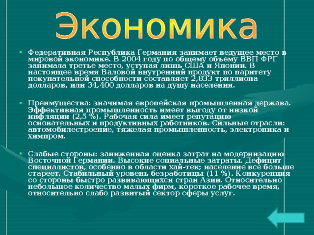 Федеративная Республика Германия занимает ведущее место в мировой экономике. В 2004 году по общему объему ВВП ФРГ занимала третье место, уступая лишь США и Японии. В настоящее время Валовой внутренний продукт по паритету покупательной способности составляет 2,833 триллиона долларов, или 34,400 долларов на душу населения.  Преимущества: значимая европейская промышленная держава. Эффективная промышленность имеет выгоду от низкой инфляции (2,5 %). Рабочая сила имеет репутацию основательных и продуктивных работников. Сильные отрасли: автомобилестроение, тяжелая промышленность, электроника и химпром.  Слабые стороны: заниженная оценка затрат на модернизацию Восточной Германии. Высокие социальные затраты. Дефицит специалистов, особенно в области хай-тек; население все больше стареет. Стабильный уровень безработицы (11 %). Конкуренция со стороны быстро развивающихся стран Азии. Относительно небольшое количество малых фирм, короткое рабочее время, относительно слабо развитый сектор сферы услуг.  