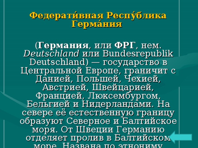 Федерати́вная Респу́блика Герма́ния  ( Германия , или ФРГ , нем. Deutschland или Bundesrepublik Deutschland) — государство в Центральной Европе, граничит с Данией, Польшей, Чехией, Австрией, Швейцарией, Францией, Люксембургом, Бельгией и Нидерландами. На севере её естественную границу образуют Северное и Балтийское моря. От Швеции Германию отделяет пролив в Балтийском море. Названа по этнониму племени — германцы. 