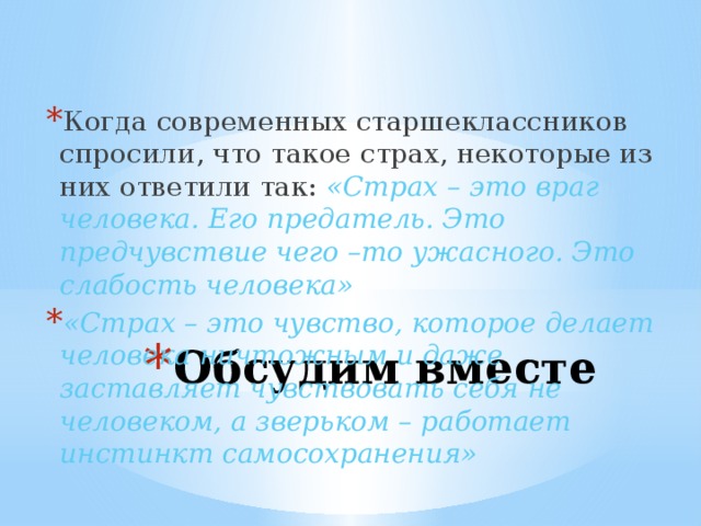 Когда современных старшеклассников спросили, что такое страх, некоторые из них ответили так: «Страх – это враг человека. Его предатель. Это предчувствие чего –то ужасного. Это слабость человека»  «Страх – это чувство, которое делает человека ничтожным и даже заставляет чувствовать себя не человеком, а зверьком – работает инстинкт самосохранения» Обсудим вместе 