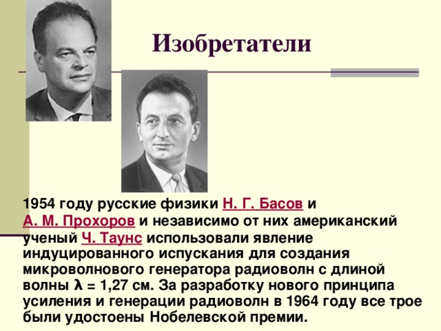 Изобретатели 1954 году русские физики Н. Г. Басов и А. М. Прохоров и независимо от них американский ученый Ч. Таунс использовали явление индуцированного испускания для создания микроволнового генератора радиоволн с длиной волны λ = 1,27 см. За разработку нового принципа усиления и генерации радиоволн в 1964 году все трое были удостоены Нобелевской премии. 