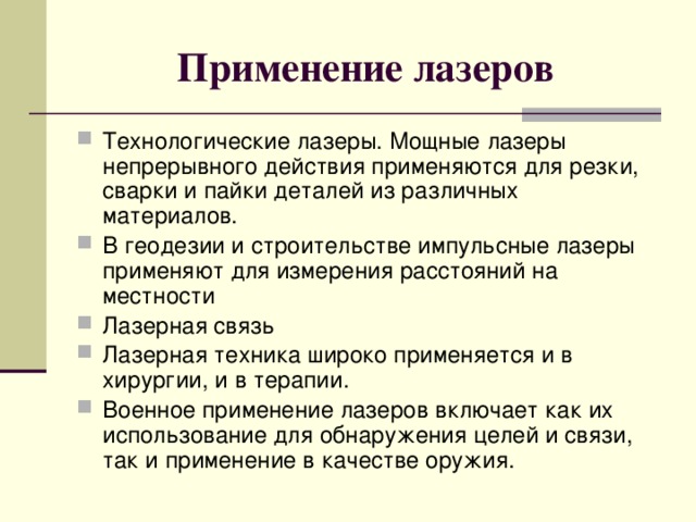 Применение лазеров Технологические лазеры. Мощные лазеры непрерывного действия применяются для резки, сварки и пайки деталей из различных материалов. В геодезии и строительстве импульсные лазеры применяют для измерения расстояний на местности Лазерная связь Лазерная техника широко применяется и в хирургии, и в терапии. Военное применение лазеров включает как их использование для обнаружения целей и связи, так и применение в качестве оружия. 