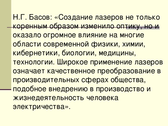 Н.Г. Басов: «Создание лазеров не только коренным образом изменило оптику, но и оказало огромное влияние на многие области современной физики, химии, кибернетики, биологии, медицины, технологии. Широкое применение лазеров означает качественное преобразование в производительных сферах общества, подобное внедрению в производство и жизнедеятельность человека электричества». 