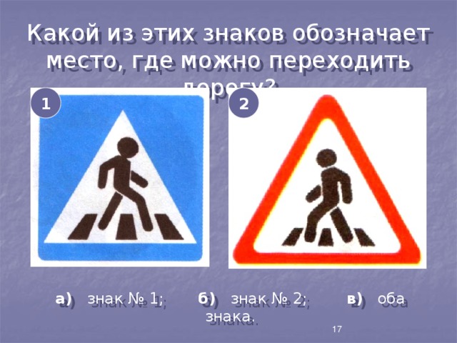 Какой из этих знаков обозначает место, где можно переходить дорогу? 1 2 а) знак № 1; б) знак № 2; в) оба знака. 17 