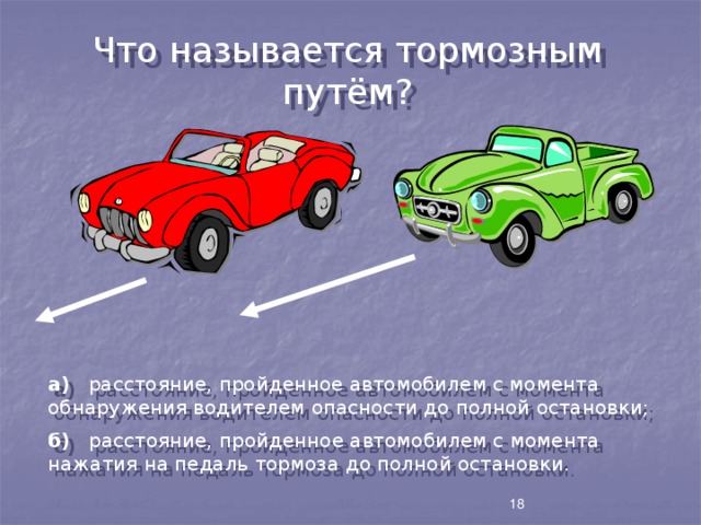 Что называется тормозным путём? а) расстояние, пройденное автомобилем с момента обнаружения водителем опасности до полной остановки; б) расстояние, пройденное автомобилем с момента нажатия на педаль тормоза до полной остановки. 18 