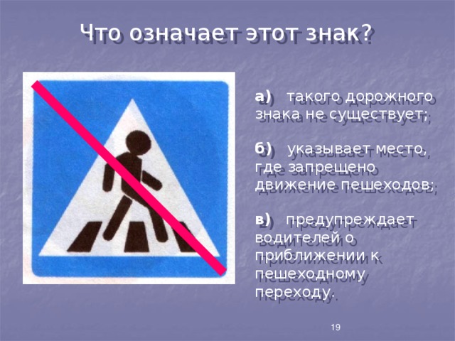 Что означает этот знак? а) такого дорожного знака не существует; б) указывает место, где запрещено движение пешеходов; в) предупреждает водителей о приближении к пешеходному переходу. 19 