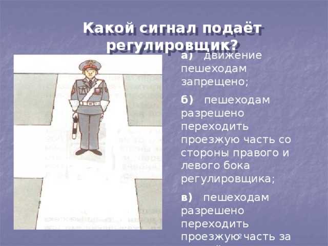 Какой сигнал подаёт регулировщик? а) движение пешеходам запрещено; б) пешеходам разрешено переходить проезжую часть со стороны правого и левого бока регулировщика; в) пешеходам разрешено переходить проезжую часть за спиной регулировщика. 2 