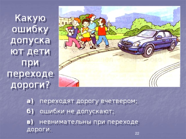 Какую ошибку допускают дети при переходе дороги? а) переходят дорогу вчетвером; б) ошибки не допускают; в) невнимательны при переходе дороги. 22 