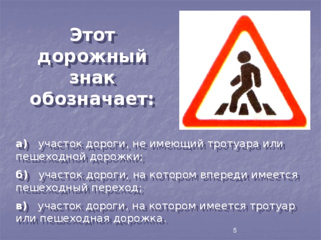 Этот дорожный знак обозначает: а) участок дороги, не имеющий тротуара или пешеходной дорожки; б) участок дороги, на котором впереди имеется пешеходный переход; в) участок дороги, на котором имеется тротуар или пешеходная дорожка. 5 