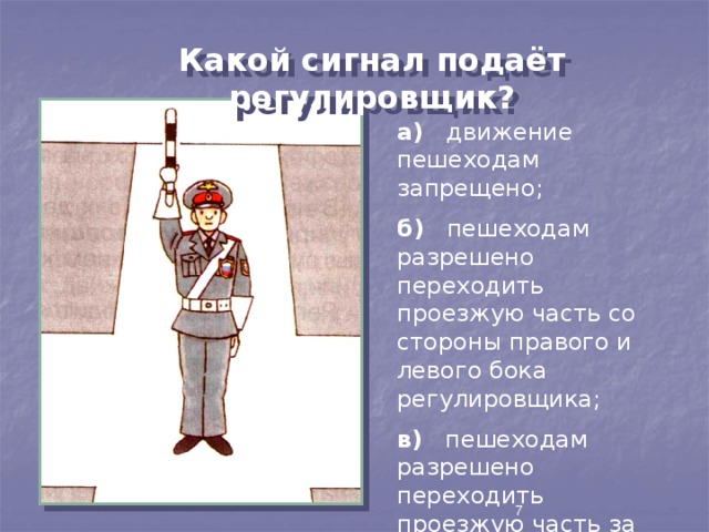 Какой сигнал подаёт регулировщик? а) движение пешеходам запрещено; б) пешеходам разрешено переходить проезжую часть со стороны правого и левого бока регулировщика; в) пешеходам разрешено переходить проезжую часть за спиной регулировщика .  7 