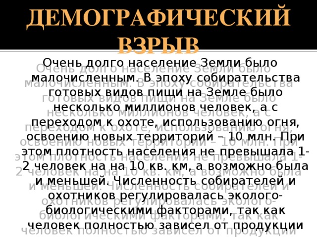 Демографический взрыв Очень долго население Земли было малочисленным. В эпоху собирательства готовых видов пищи на Земле было несколько миллионов человек, а с переходом к охоте, использованию огня, освоению новых территорий – 10 млн. При этом плотность населения не превышала 1-2 человек на на 10 кв. км, а возможно была и меньшей. Численность собирателей и охотников регулировалась эколого-биологическими факторами, так как человек полностью зависел от продукции естественных экосистем и не мог управлять ими. 