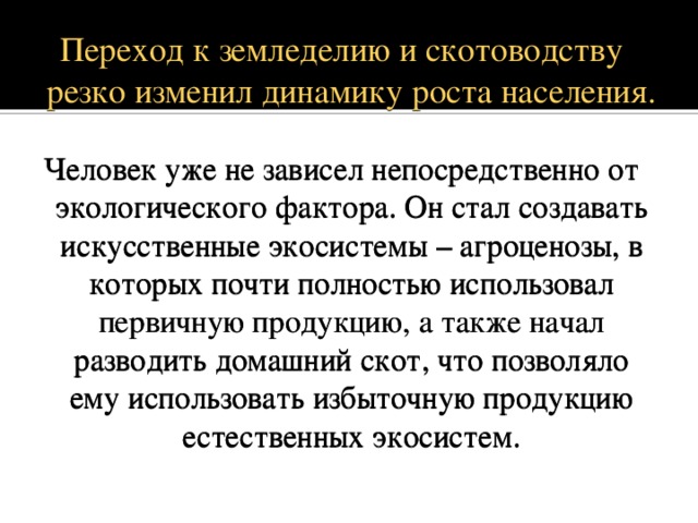 Переход к земледелию и скотоводству резко изменил динамику роста населения. Человек уже не зависел непосредственно от экологического фактора. Он стал создавать искусственные экосистемы – агроценозы, в которых почти полностью использовал первичную продукцию, а также начал разводить домашний скот, что позволяло ему использовать избыточную продукцию естественных экосистем. 