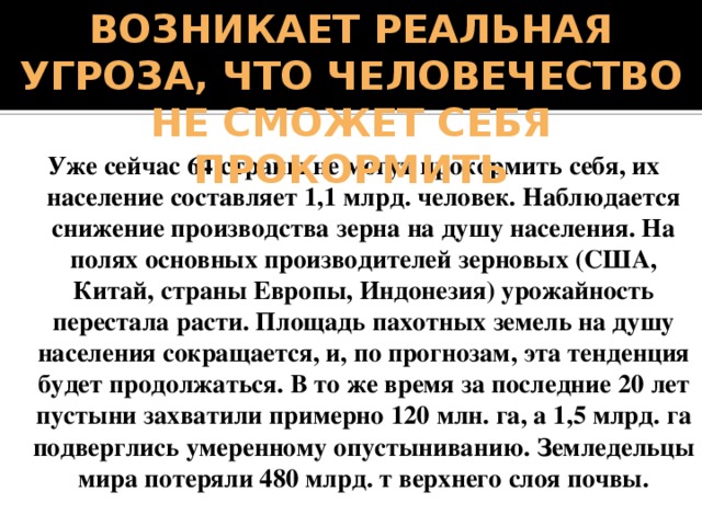 Возникает реальная угроза, что человечество не сможет себя прокормить Уже сейчас 64 страны не могут прокормить себя, их население составляет 1,1 млрд. человек. Наблюдается снижение производства зерна на душу населения. На полях основных производителей зерновых (США, Китай, страны Европы, Индонезия) урожайность перестала расти. Площадь пахотных земель на душу населения сокращается, и, по прогнозам, эта тенденция будет продолжаться. В то же время за последние 20 лет пустыни захватили примерно 120 млн. га, а 1,5 млрд. га подверглись умеренному опустыниванию. Земледельцы мира потеряли 480 млрд. т верхнего слоя почвы. 