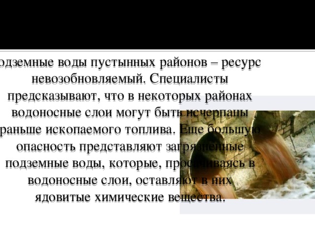 Подземные воды пустынных районов – ресурс невозобновляемый. Специалисты предсказывают, что в некоторых районах водоносные слои могут быть исчерпаны раньше ископаемого топлива. Еще большую опасность представляют загрязненные подземные воды, которые, просачиваясь в водоносные слои, оставляют в них ядовитые химические вещества. 