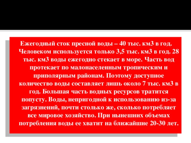 Ежегодный сток пресной воды – 40 тыс. км3 в год. Человеком используется только 3,5 тыс. км3 в год. 28 тыс. км3 воды ежегодно стекает в море. Часть вод протекает по малонаселенным тропическим и приполярным районам. Поэтому доступное количество воды составляет лишь около 7 тыс. км3 в год. Большая часть водных ресурсов тратится попусту. Воды, непригодной к использованию из-за загрязнений, почти столько же, сколько потребляет все мировое хозяйство. При нынешних объемах потребления воды ее хватит на ближайшие 20-30 лет. 