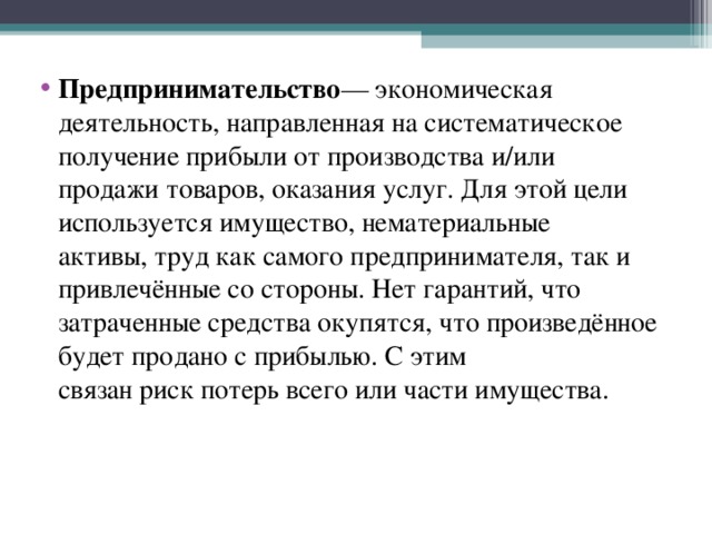 Предпринимательство — экономическая деятельность, направленная на систематическое получение прибыли от производства и/или продажи товаров, оказания услуг. Для этой цели используется имущество, нематериальные активы, труд как самого предпринимателя, так и привлечённые со стороны. Нет гарантий, что затраченные средства окупятся, что произведённое будет продано с прибылью. С этим связан риск потерь всего или части имущества. 