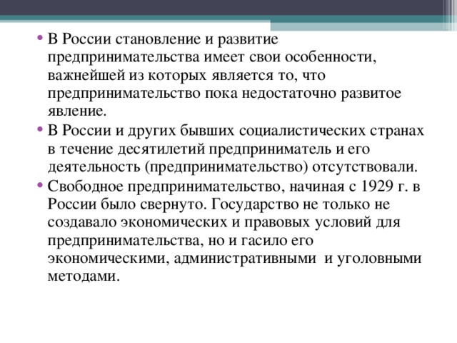 В России становление и развитие предпринимательства имеет свои особенности, важнейшей из которых является то, что предпринимательство пока недостаточно развитое явление. В России и других бывших социалистических странах в течение десятилетий предприниматель и его деятельность (предпринимательство) отсутствовали. Свободное предпринимательство, начиная с 1929 г. в России было свернуто. Государство не только не создавало экономических и правовых условий для предпринимательства, но и гасило его экономическими, административными  и уголовными методами. 