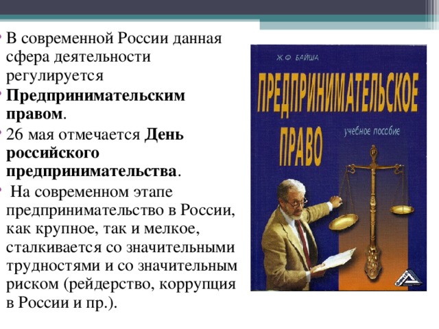 В современной России данная сфера деятельности регулируется  Предпринимательским правом . 26 мая отмечается  День российского предпринимательства .  На современном этапе предпринимательство в России, как крупное, так и мелкое, сталкивается со значительными трудностями и со значительным риском (рейдерство, коррупция в России и пр.). 