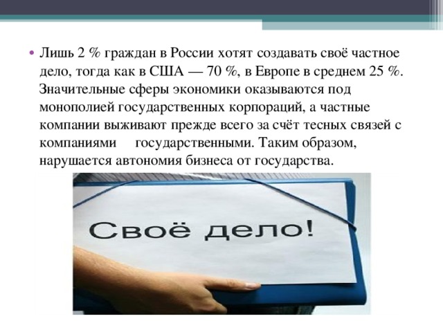 Лишь 2 % граждан в России хотят создавать своё частное дело, тогда как в США — 70 %, в Европе в среднем 25 %. Значительные сферы экономики оказываются под монополией государственных корпораций, а частные компании выживают прежде всего за счёт тесных связей с компаниями государственными. Таким образом, нарушается автономия бизнеса от государства. 