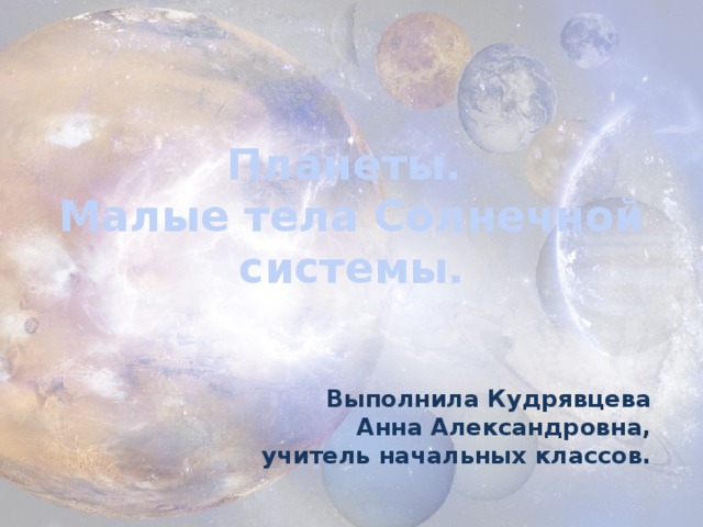 Планеты.  Малые тела Солнечной системы. Выполнила Кудрявцева Анна Александровна, учитель начальных классов.  