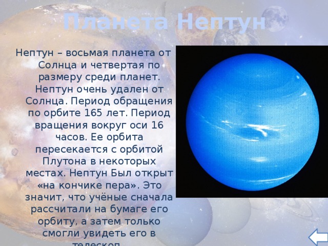 Планета Нептун Нептун – восьмая планета от Солнца и четвертая по размеру среди планет. Нептун очень удален от Солнца. Период обращения по орбите 165 лет. Период вращения вокруг оси 16 часов. Ее орбита пересекается с орбитой Плутона в некоторых местах. Нептун Был открыт «на кончике пера». Это значит, что учёные сначала рассчитали на бумаге его орбиту, а затем только смогли увидеть его в телескоп.  